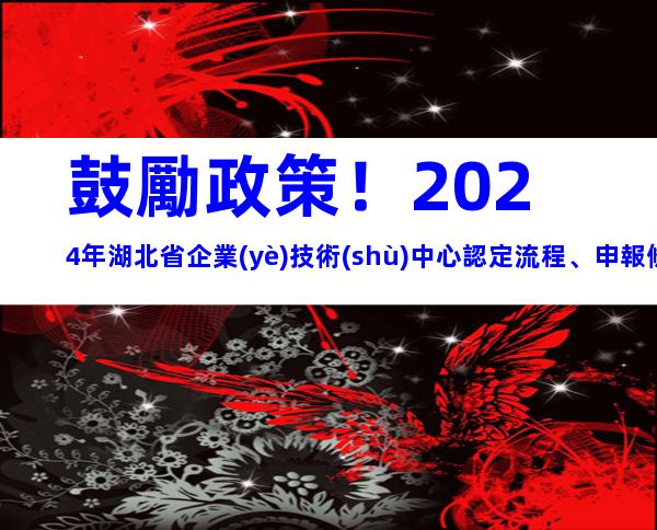 鼓勵政策！2024年湖北省企業(yè)技術(shù)中心認定流程、申報條件